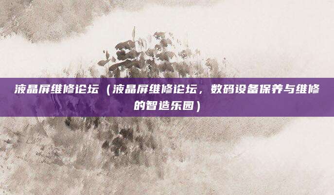 液晶屏维修论坛（液晶屏维修论坛，数码设备保养与维修的智造乐园）