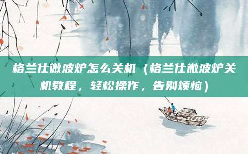 格兰仕微波炉怎么关机（格兰仕微波炉关机教程，轻松操作，告别烦恼）