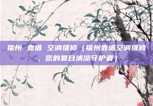 福州 靠谱 空调维修（福州靠谱空调维修，您的夏日清凉守护者）