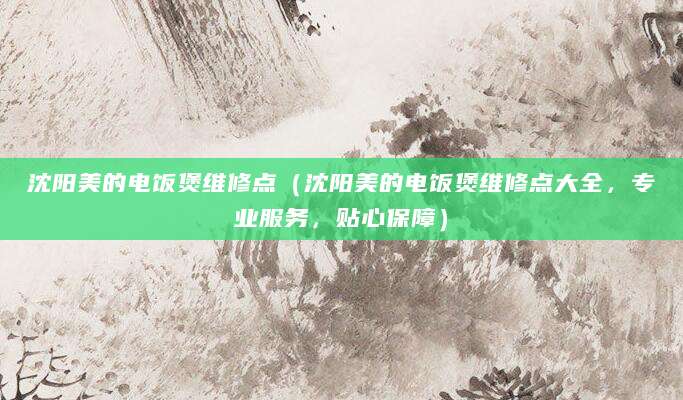 沈阳美的电饭煲维修点（沈阳美的电饭煲维修点大全，专业服务，贴心保障）