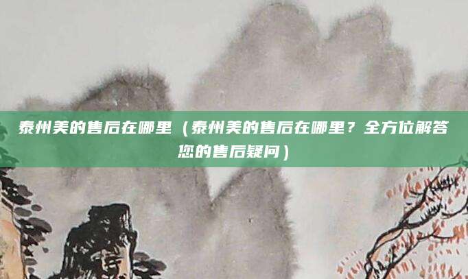 泰州美的售后在哪里（泰州美的售后在哪里？全方位解答您的售后疑问）