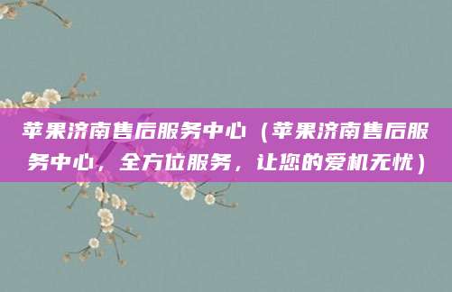 苹果济南售后服务中心（苹果济南售后服务中心，全方位服务，让您的爱机无忧）