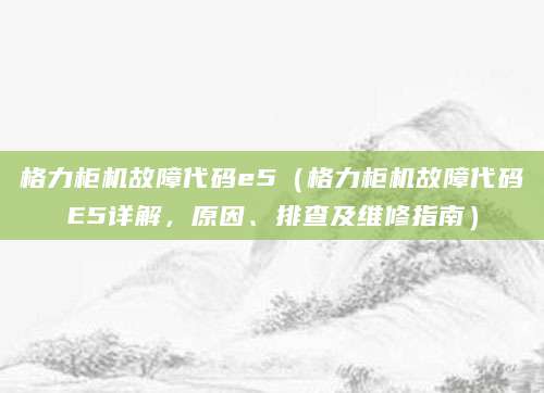 格力柜机故障代码e5（格力柜机故障代码E5详解，原因、排查及维修指南）