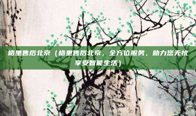 格里售后北京（格里售后北京，全方位服务，助力您无忧享受智能生活）