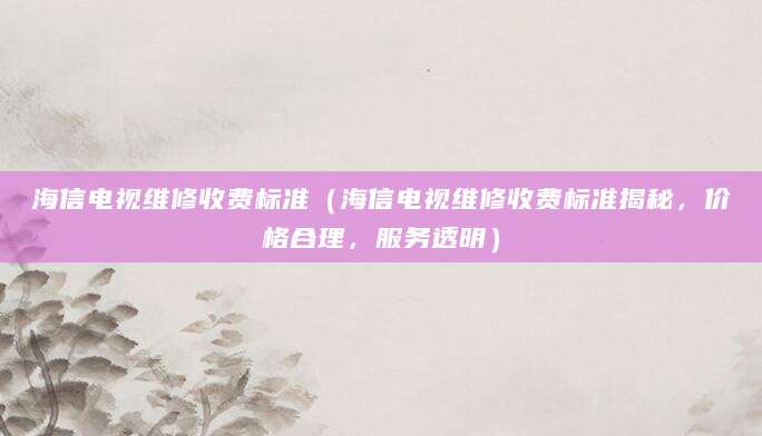 海信电视维修收费标准（海信电视维修收费标准揭秘，价格合理，服务透明）