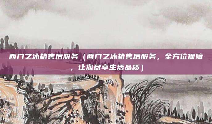 西门之冰箱售后服务（西门之冰箱售后服务，全方位保障，让您尽享生活品质）