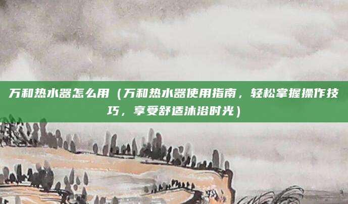 万和热水器怎么用（万和热水器使用指南，轻松掌握操作技巧，享受舒适沐浴时光）
