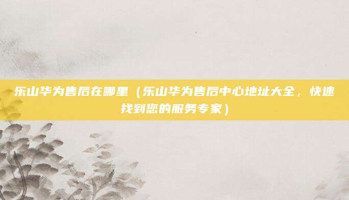 乐山华为售后在哪里（乐山华为售后中心地址大全，快速找到您的服务专家）