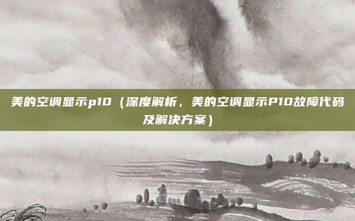 美的空调显示p10（深度解析，美的空调显示P10故障代码及解决方案）