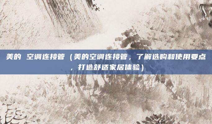 美的 空调连接管（美的空调连接管，了解选购和使用要点，打造舒适家居体验）