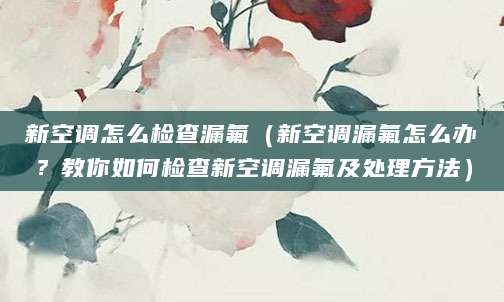 新空调怎么检查漏氟（新空调漏氟怎么办？教你如何检查新空调漏氟及处理方法）