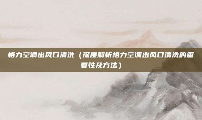 格力空调出风口清洗(深度解析格力空调出风口清洗的重要性及方法)