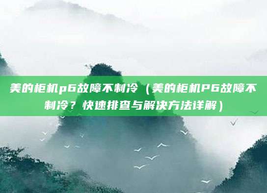 美的柜机p6故障不制冷(美的柜机P6故障不制冷?快速排查与解决方法详解)