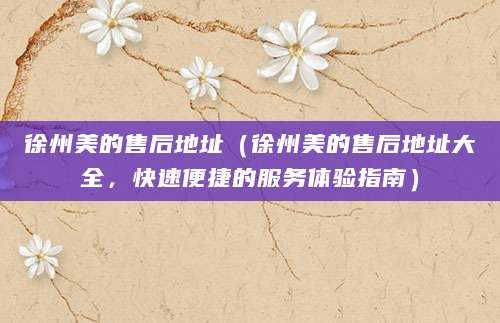 徐州美的售后地址(徐州美的售后地址大全,快速便捷的服务体验指南)