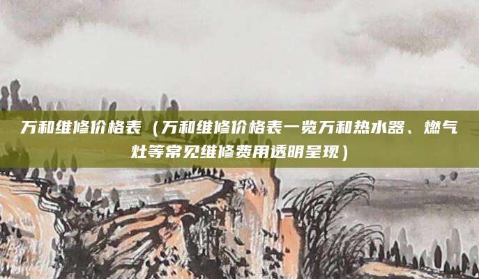万和维修价格表(万和维修价格表一览万和热水器、燃气灶等常见维修费用透明呈现)