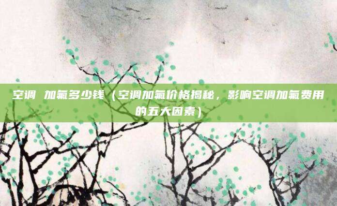 空调 加氟多少钱(空调加氟价格揭秘,影响空调加氟费用的五大因素)