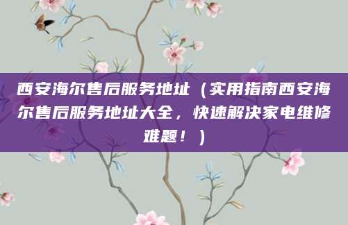 西安海尔售后服务地址（实用指南西安海尔售后服务地址大全，快速解决家电维修难题！）
