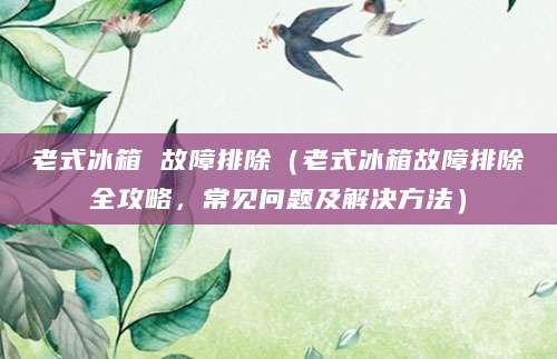 老式冰箱 故障排除（老式冰箱故障排除全攻略，常见问题及解决方法）