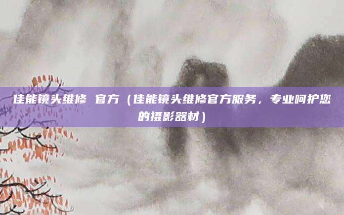 佳能镜头维修 官方（佳能镜头维修官方服务，专业呵护您的摄影器材）