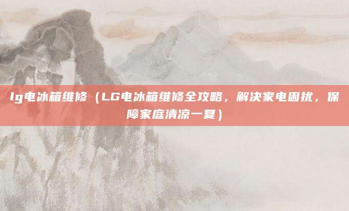lg电冰箱维修(LG电冰箱维修全攻略,解决家电困扰,保障家庭清凉一夏)