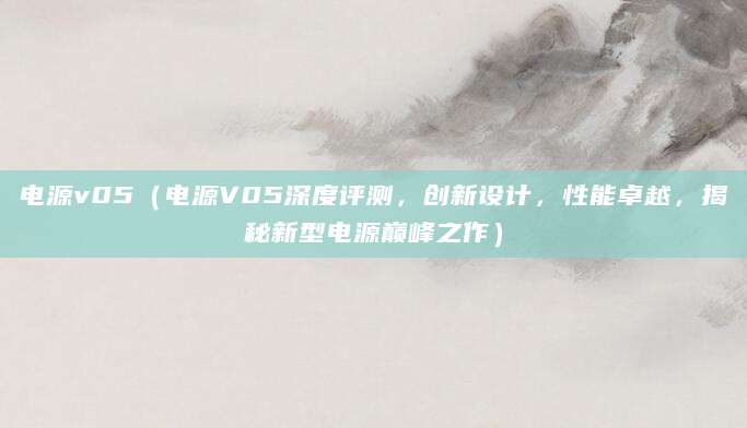 电源v05(电源V05深度评测,创新设计,性能卓越,揭秘新型电源巅峰之作)