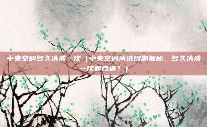 中央空调多久清洗一次（中央空调清洗周期揭秘，多久清洗一次最合适？）