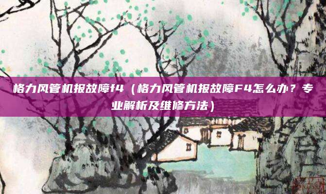 格力风管机报故障f4（格力风管机报故障F4怎么办？专业解析及维修方法）