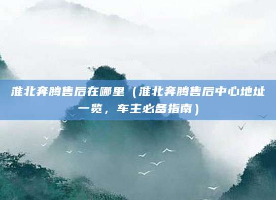 淮北奔腾售后在哪里（淮北奔腾售后中心地址一览，车主必备指南）