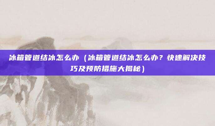 冰箱管道结冰怎么办（冰箱管道结冰怎么办？快速解决技巧及预防措施大揭秘）
