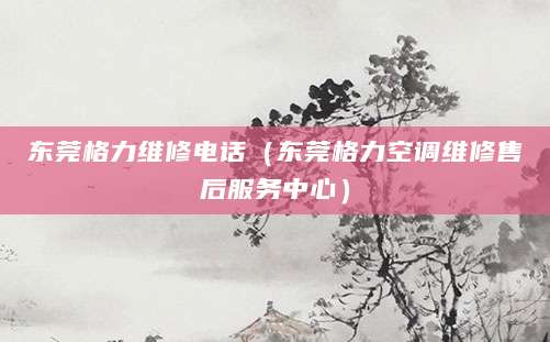 东莞格力维修电话（东莞格力空调维修售后服务中心）