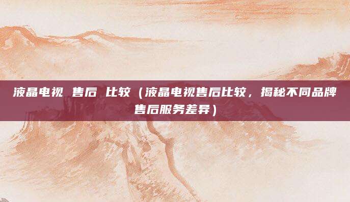 液晶电视 售后 比较（液晶电视售后比较，揭秘不同品牌售后服务差异）