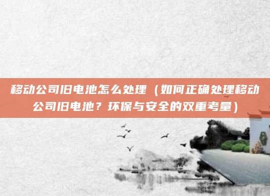 移动公司旧电池怎么处理（如何正确处理移动公司旧电池？环保与安全的双重考量）
