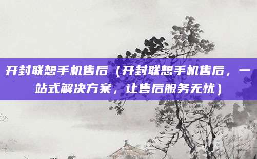 开封联想手机售后（开封联想手机售后，一站式解决方案，让售后服务无忧）