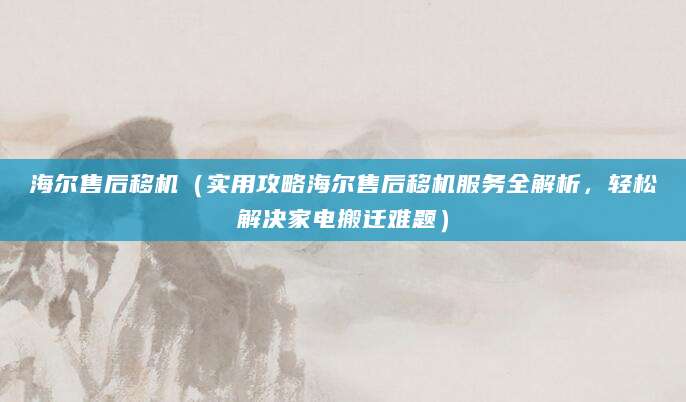 海尔售后移机（实用攻略海尔售后移机服务全解析，轻松解决家电搬迁难题）