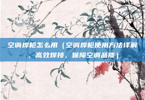 空调焊枪怎么用（空调焊枪使用方法详解，高效焊接，保障空调品质）