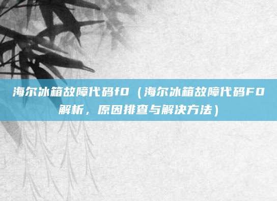 海尔冰箱故障代码f0（海尔冰箱故障代码F0解析，原因排查与解决方法）