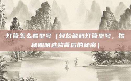 灯管怎么看型号（轻松解码灯管型号，揭秘照明选购背后的秘密）