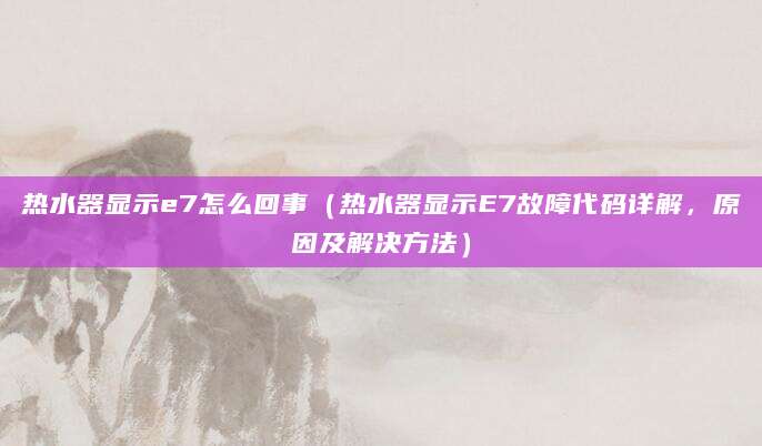 热水器显示e7怎么回事（热水器显示E7故障代码详解，原因及解决方法）
