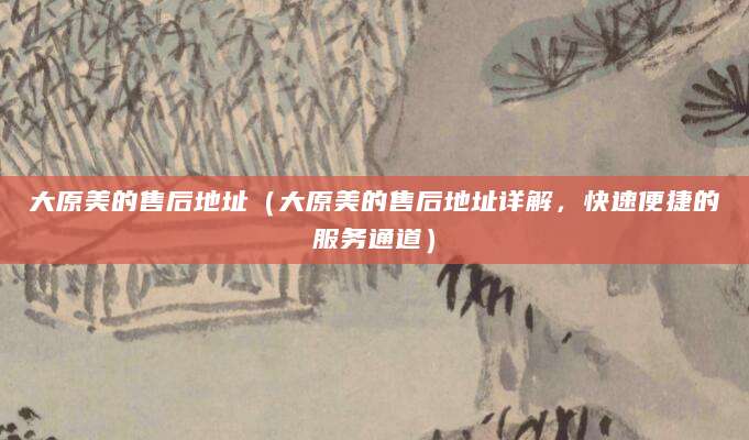 大原美的售后地址（大原美的售后地址详解，快速便捷的服务通道）