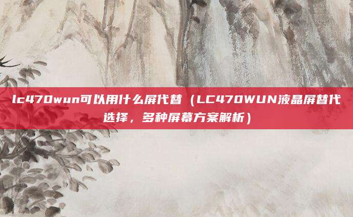 lc470wun可以用什么屏代替（LC470WUN液晶屏替代选择，多种屏幕方案解析）