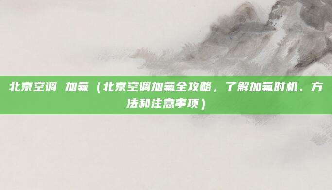 北京空调 加氟（北京空调加氟全攻略，了解加氟时机、方法和注意事项）