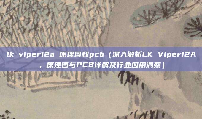 lk viper12a 原理图和pcb（深入解析LK Viper12A，原理图与PCB详解及行业应用洞察）