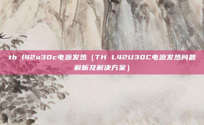 th l42u30c电源发热（TH L42U30C电源发热问题解析及解决方案）