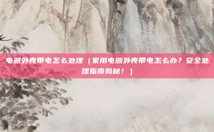 电器外壳带电怎么处理（家用电器外壳带电怎么办？安全处理指南揭秘！）