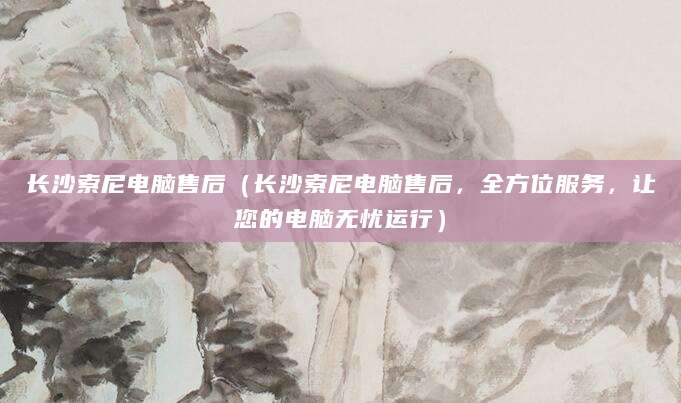 长沙索尼电脑售后（长沙索尼电脑售后，全方位服务，让您的电脑无忧运行）