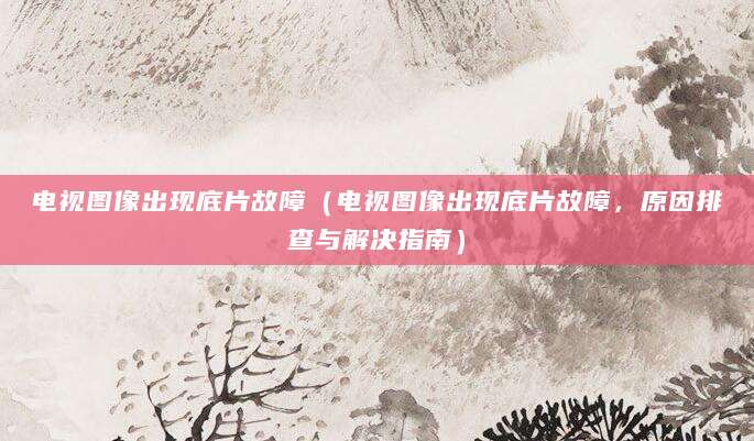 电视图像出现底片故障（电视图像出现底片故障，原因排查与解决指南）