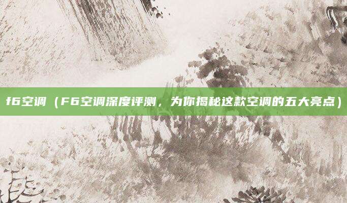 f6空调（F6空调深度评测，为你揭秘这款空调的五大亮点）