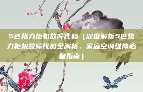 5匹格力柜机故障代码（深度解析5匹格力柜机故障代码全解析，家庭空调维修必备指南）