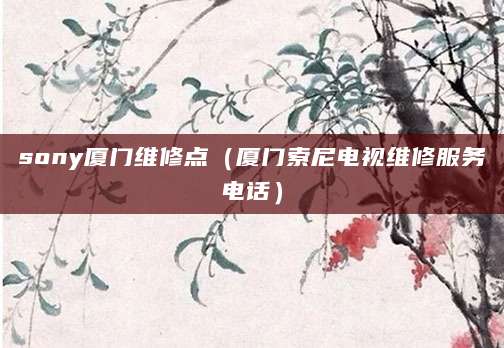 sony厦门维修点（厦门索尼电视维修服务电话）