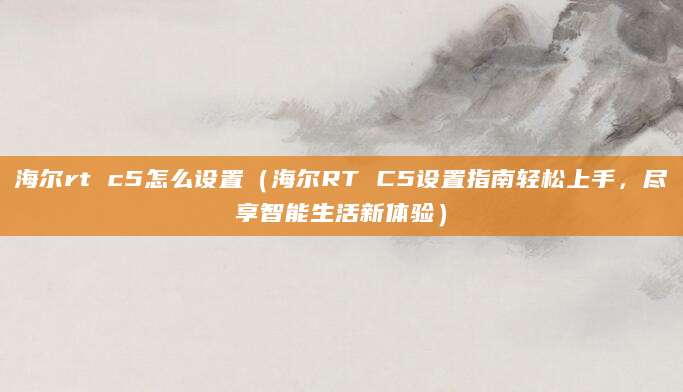 海尔rt c5怎么设置（海尔RT C5设置指南轻松上手，尽享智能生活新体验）